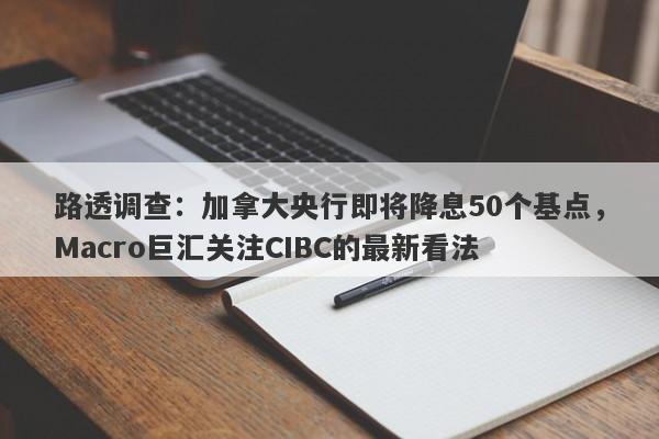 路透调查：加拿大央行即将降息50个基点，Macro巨汇关注CIBC的最新看法