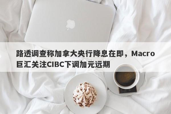 路透调查称加拿大央行降息在即，Macro巨汇关注CIBC下调加元远期