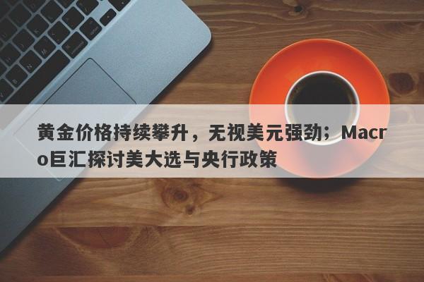黄金价格持续攀升，无视美元强劲；Macro巨汇探讨美大选与央行政策