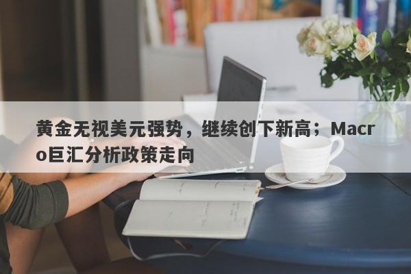 黄金无视美元强势，继续创下新高；Macro巨汇分析政策走向