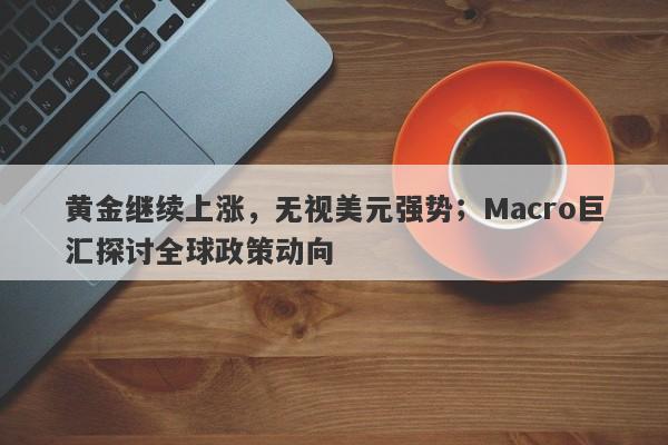 黄金继续上涨，无视美元强势；Macro巨汇探讨全球政策动向