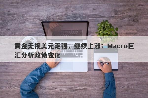 黄金无视美元走强，继续上涨；Macro巨汇分析政策变化