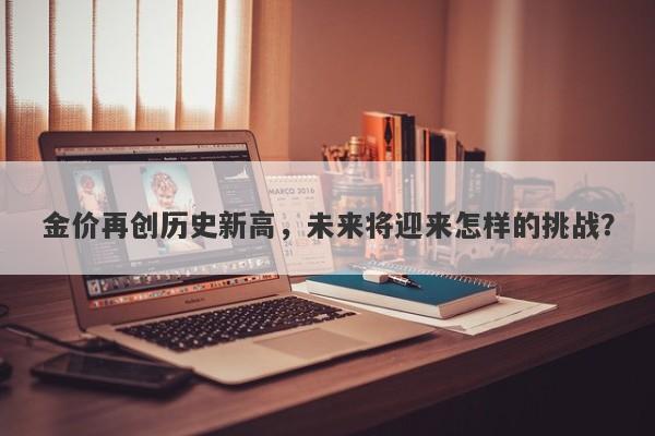 金价再创历史新高，未来将迎来怎样的挑战？