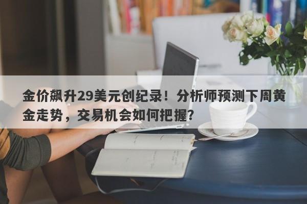 金价飙升29美元创纪录！分析师预测下周黄金走势，交易机会如何把握？