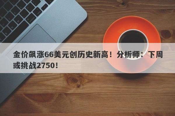 金价飙涨66美元创历史新高！分析师：下周或挑战2750！