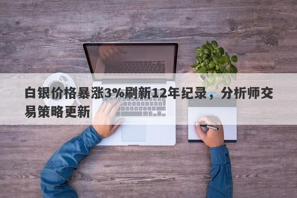 白银价格暴涨3%刷新12年纪录,分析师交易策略更新