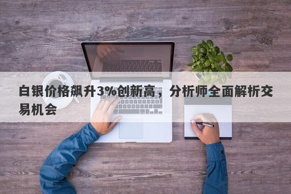 白银价格飙升3%创新高,分析师全面解析交易机会
