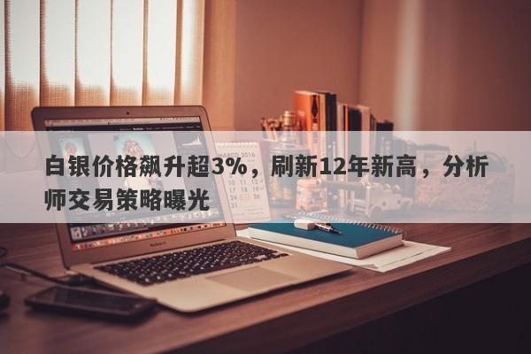 白银价格飙升超3%,刷新12年新高,分析师交易策略曝光