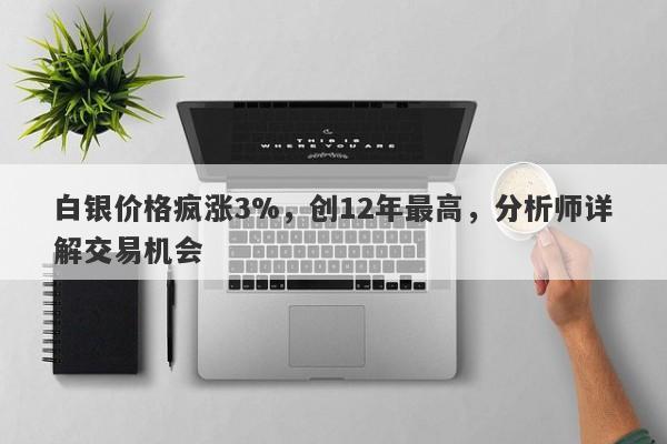白银价格疯涨3%,创12年最高,分析师详解交易机会