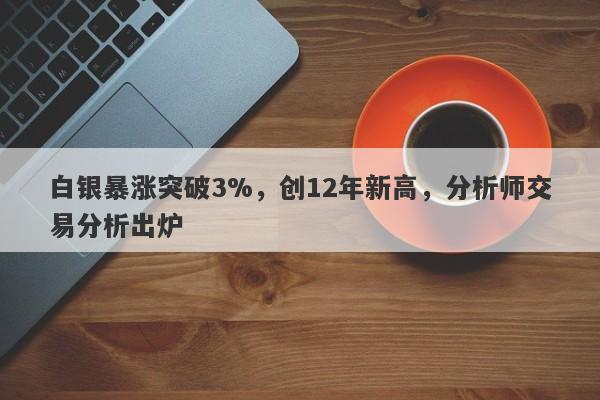 白银暴涨突破3%,创12年新高,分析师交易分析出炉