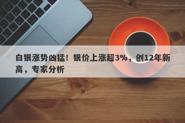 白银涨势凶猛!银价上涨超3%,创12年新高,专家分析