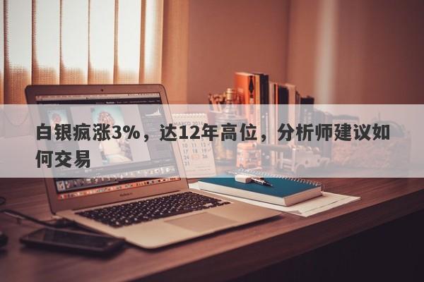 白银疯涨3%，达12年高位，分析师建议如何交易