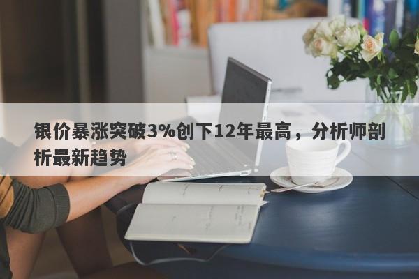 银价暴涨突破3%创下12年最高，分析师剖析最新趋势