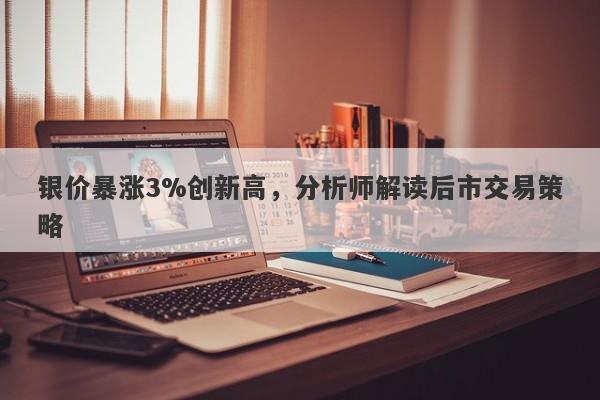 银价暴涨3%创新高,分析师解读后市交易策略