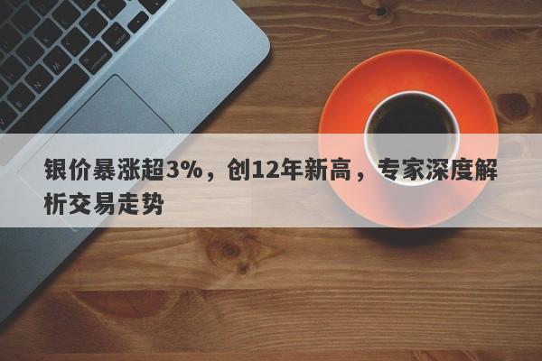 银价暴涨超3%，创12年新高，专家深度解析交易走势