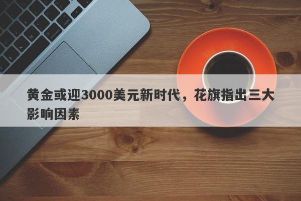 黄金或迎3000美元新时代,花旗指出三大影响因素