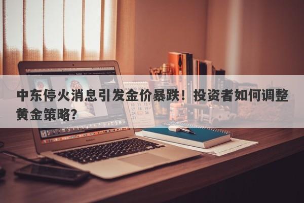 中东停火消息引发金价暴跌!投资者如何调整黄金策略?