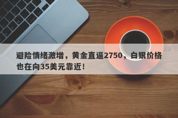 避险情绪激增,黄金直逼2750,白银价格也在向35美元靠近!