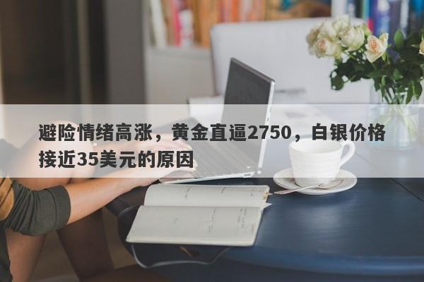 避险情绪高涨，黄金直逼2750，白银价格接近35美元的原因