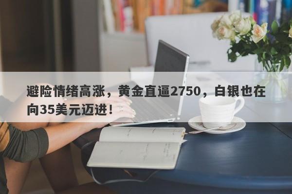 避险情绪高涨，黄金直逼2750，白银也在向35美元迈进！