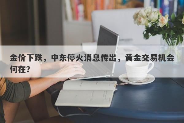 金价下跌，中东停火消息传出，黄金交易机会何在？